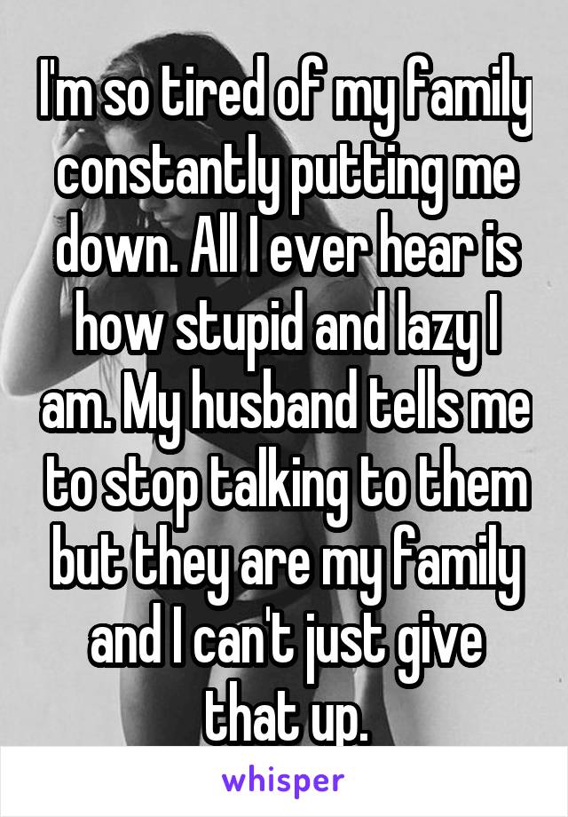 I'm so tired of my family constantly putting me down. All I ever hear is how stupid and lazy I am. My husband tells me to stop talking to them but they are my family and I can't just give that up.