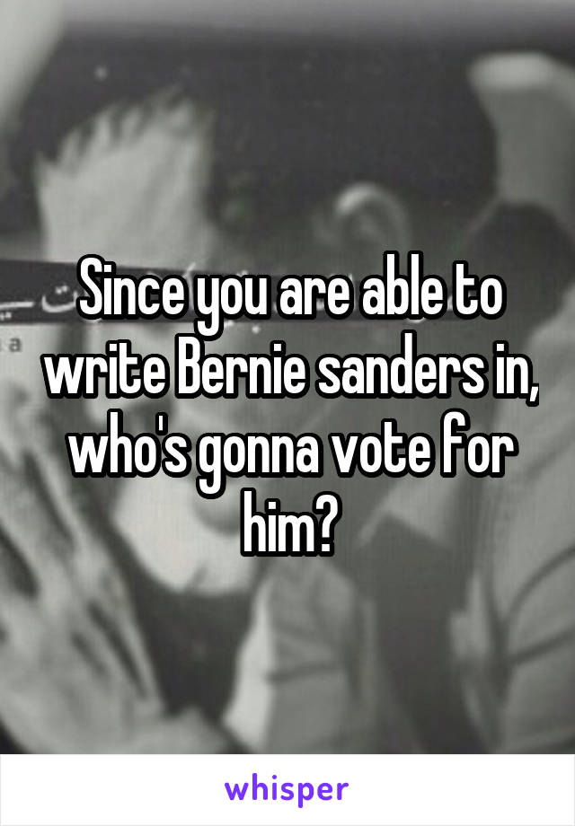 Since you are able to write Bernie sanders in, who's gonna vote for him?
