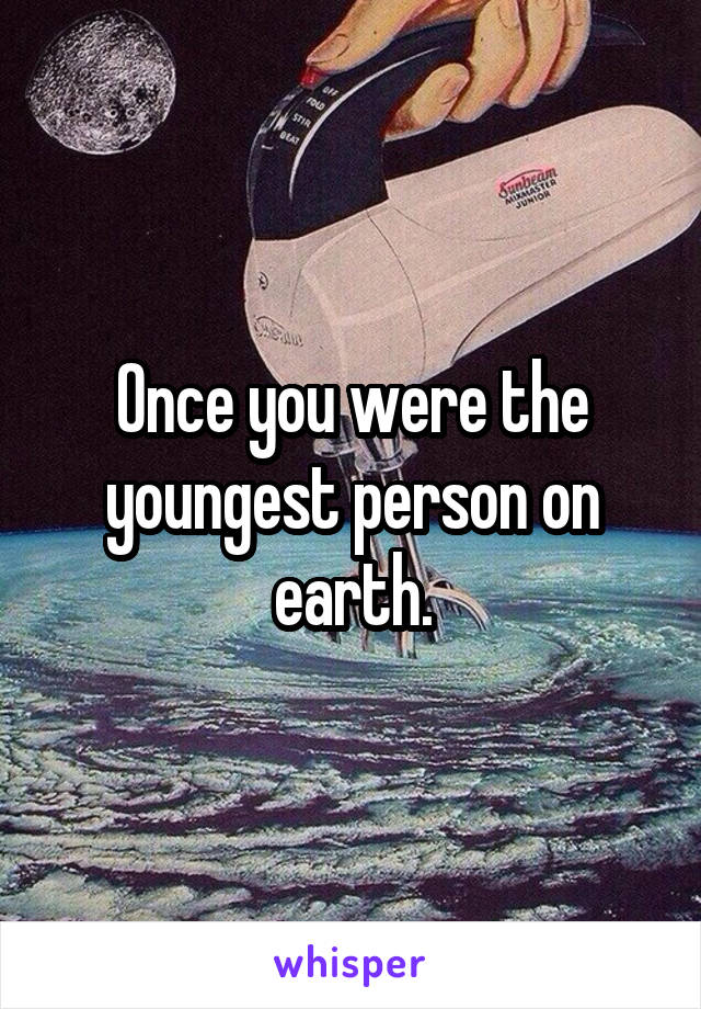 Once you were the youngest person on earth.