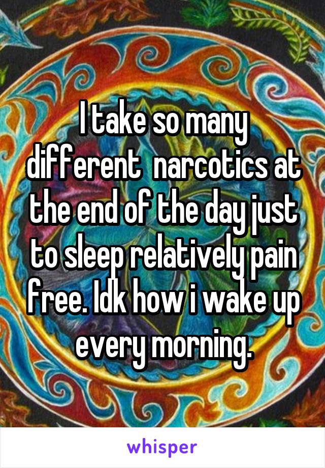 I take so many different  narcotics at the end of the day just to sleep relatively pain free. Idk how i wake up every morning.