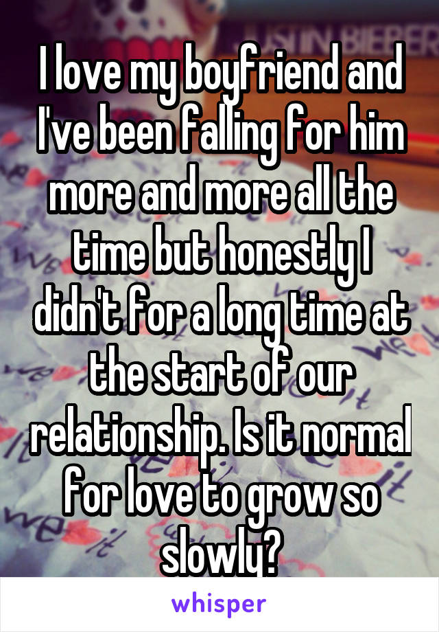 I love my boyfriend and I've been falling for him more and more all the time but honestly I didn't for a long time at the start of our relationship. Is it normal for love to grow so slowly?