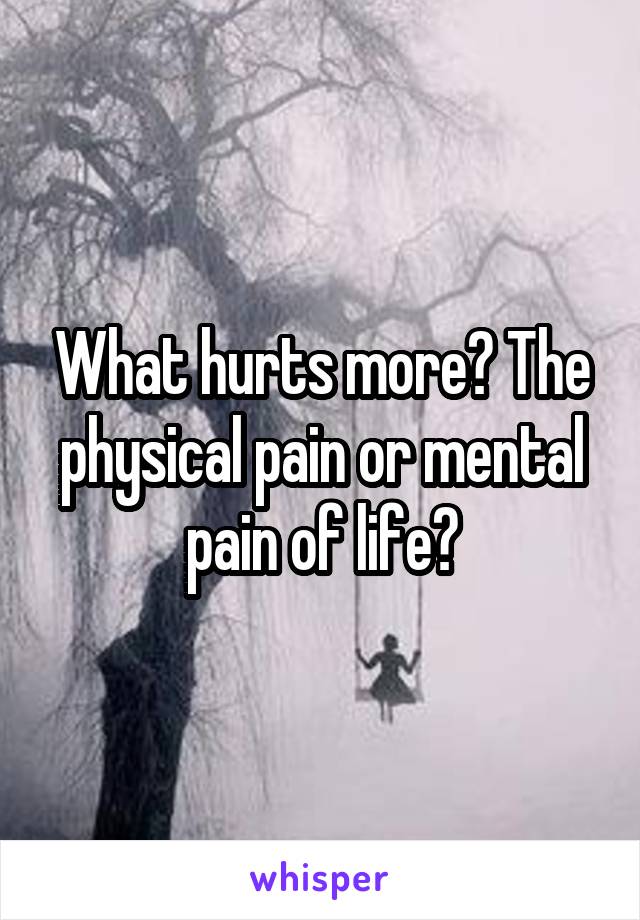 What hurts more? The physical pain or mental pain of life?