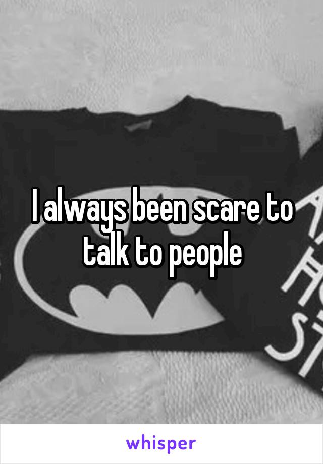 I always been scare to talk to people