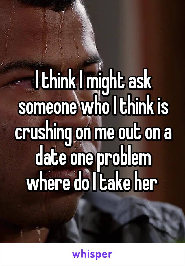 I think I might ask someone who I think is crushing on me out on a date one problem where do I take her 