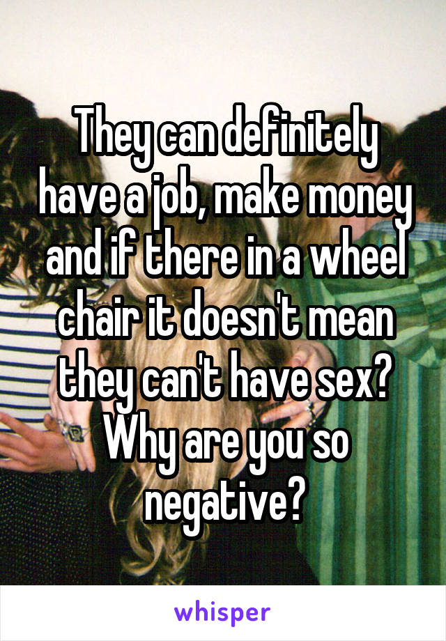 They can definitely have a job, make money and if there in a wheel chair it doesn't mean they can't have sex? Why are you so negative?