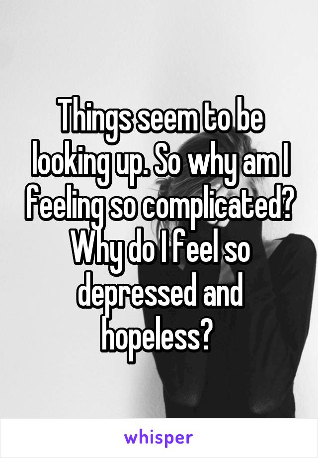 Things seem to be looking up. So why am I feeling so complicated? Why do I feel so depressed and hopeless? 
