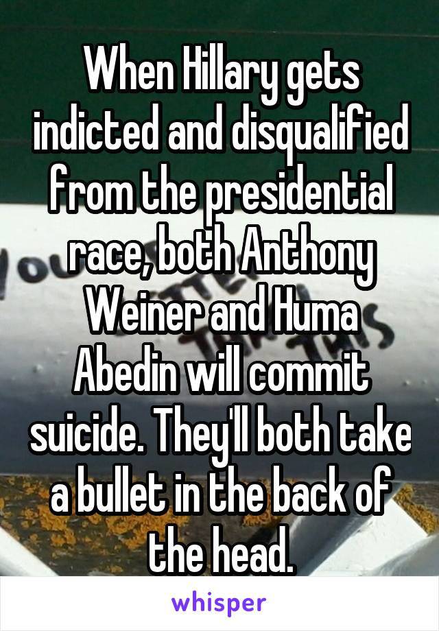 When Hillary gets indicted and disqualified from the presidential race, both Anthony Weiner and Huma Abedin will commit suicide. They'll both take a bullet in the back of the head.