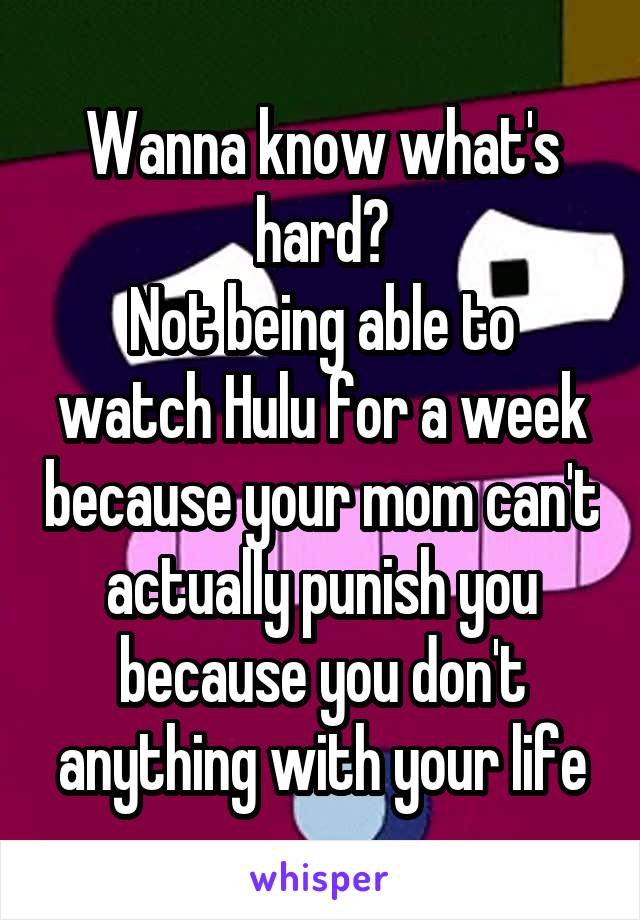 Wanna know what's hard?
Not being able to watch Hulu for a week because your mom can't actually punish you because you don't anything with your life