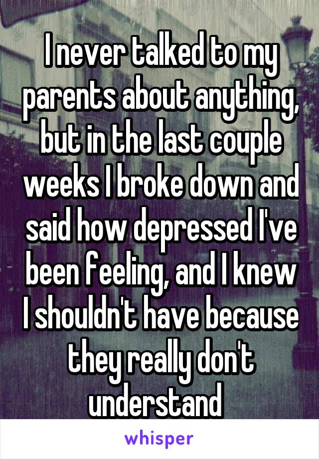 I never talked to my parents about anything, but in the last couple weeks I broke down and said how depressed I've been feeling, and I knew I shouldn't have because they really don't understand  
