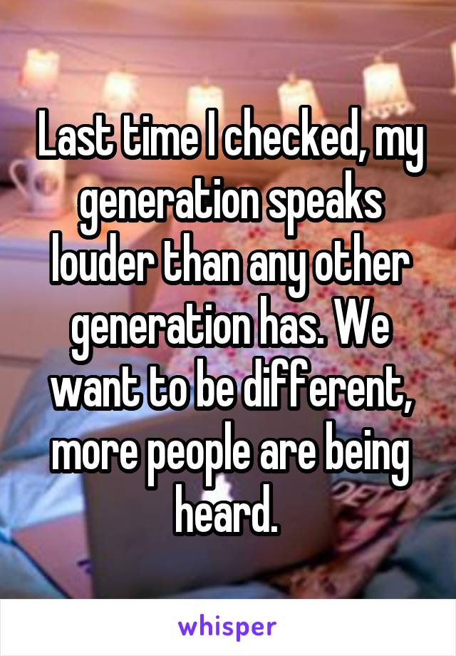 Last time I checked, my generation speaks louder than any other generation has. We want to be different, more people are being heard. 