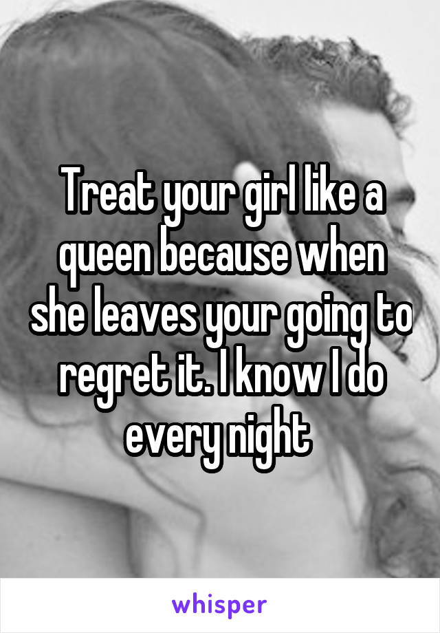 Treat your girl like a queen because when she leaves your going to regret it. I know I do every night 