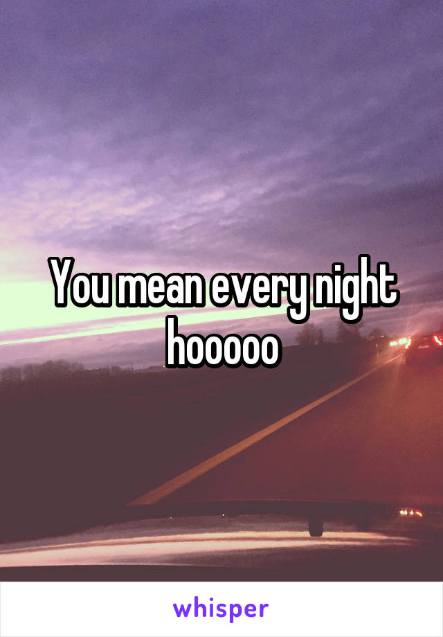 You mean every night hooooo