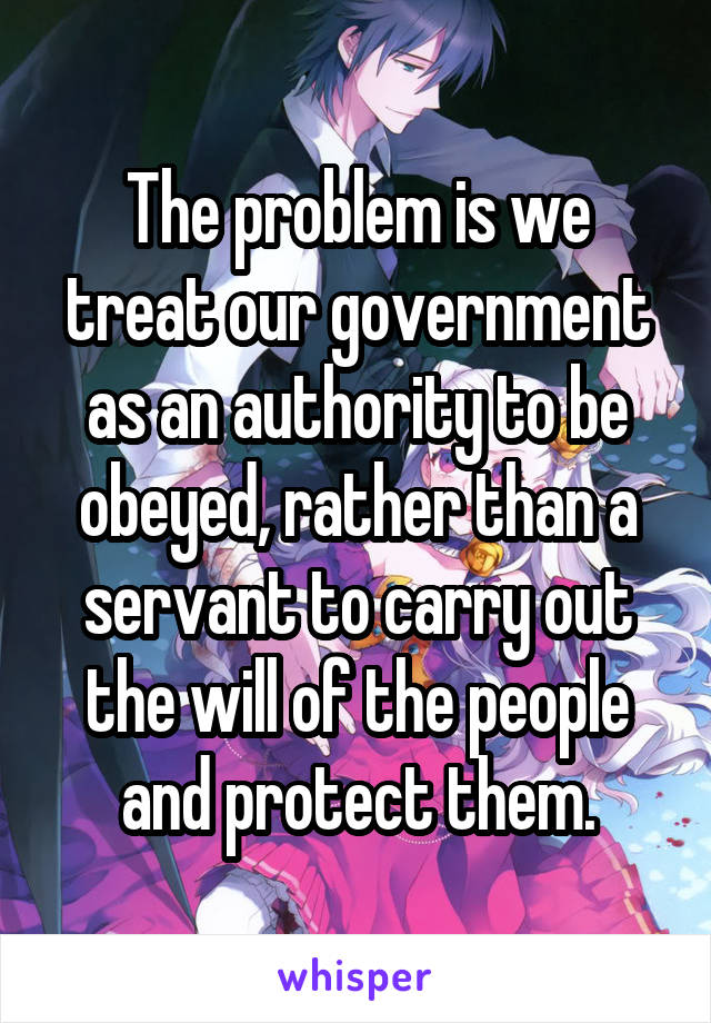 The problem is we treat our government as an authority to be obeyed, rather than a servant to carry out the will of the people and protect them.