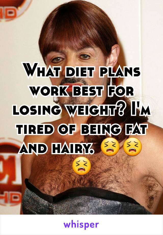 What diet plans work best for losing weight? I'm tired of being fat and hairy. 😣😣😣