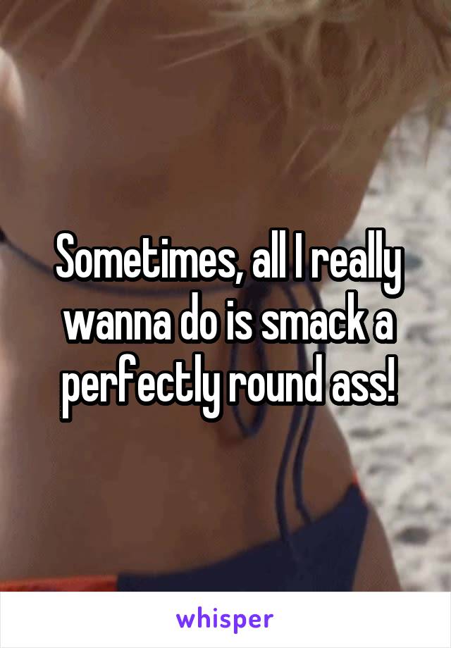 Sometimes, all I really wanna do is smack a perfectly round ass!