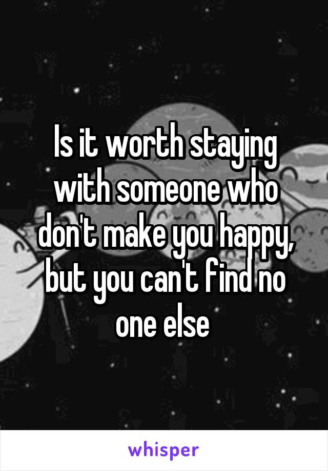 Is it worth staying with someone who don't make you happy, but you can't find no one else 
