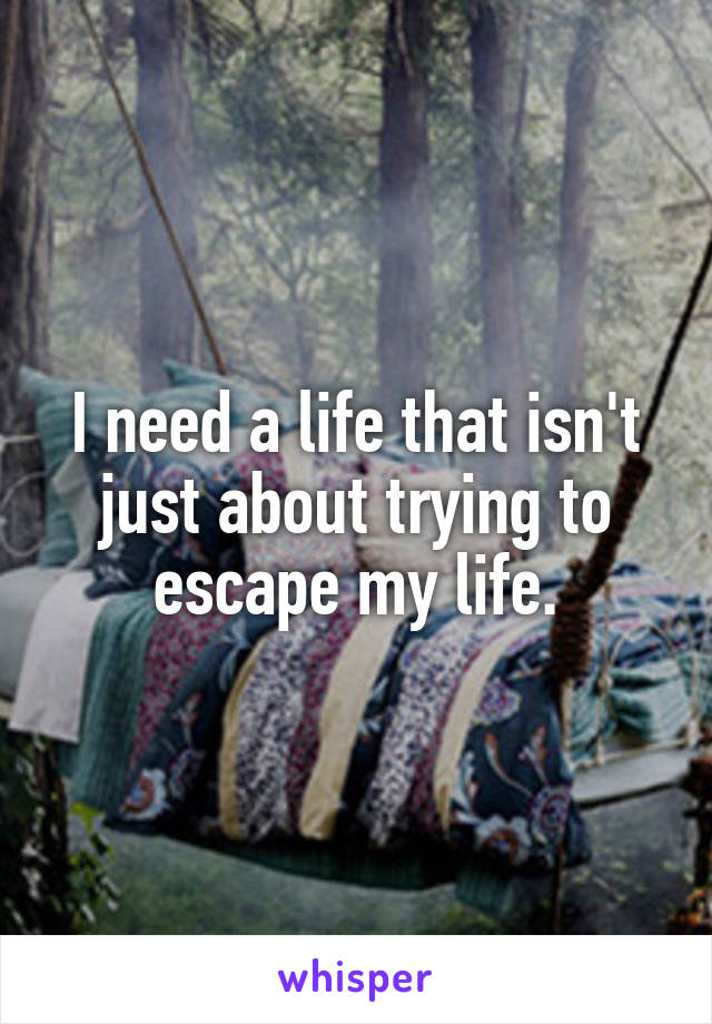 I need a life that isn't just about trying to escape my life.
