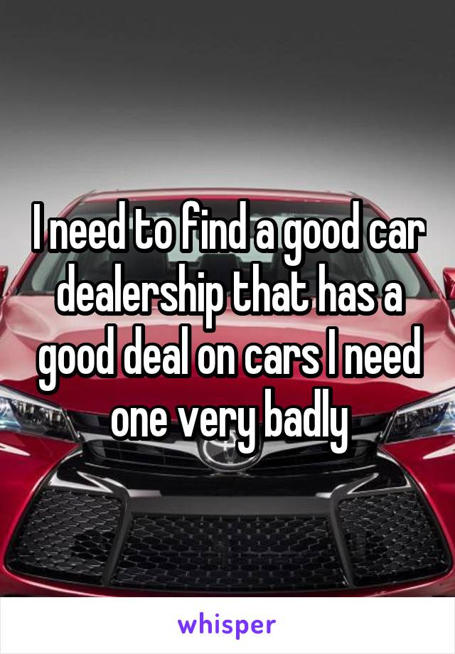 I need to find a good car dealership that has a good deal on cars I need one very badly