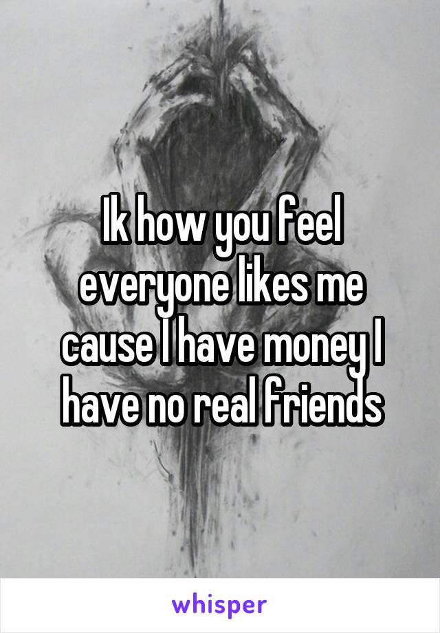 Ik how you feel everyone likes me cause I have money I have no real friends