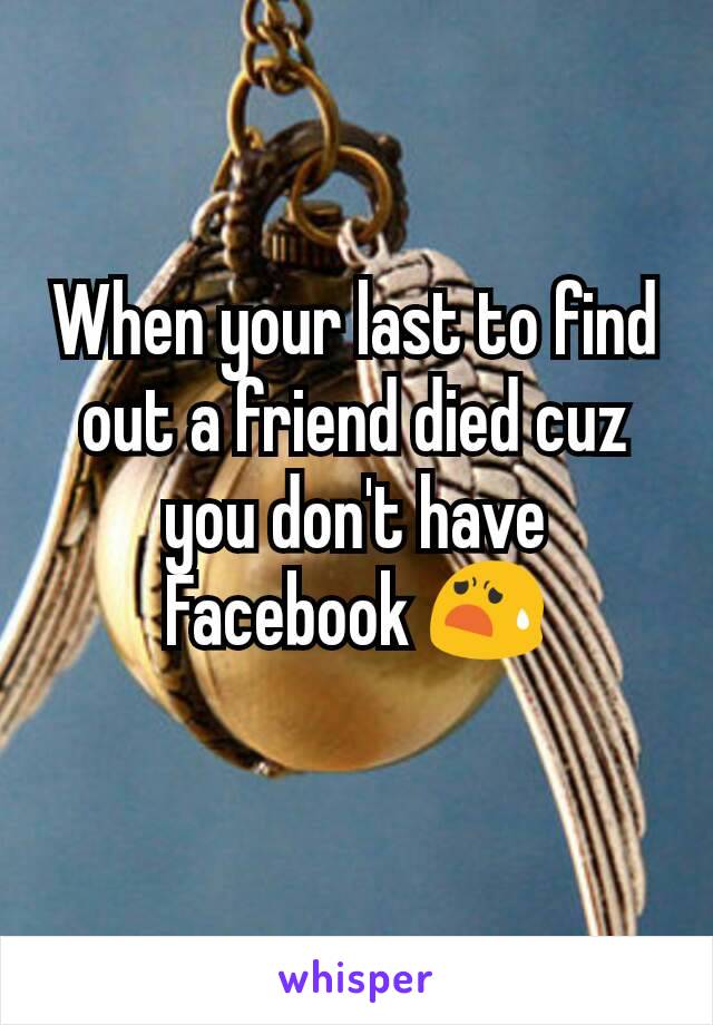 When your last to find out a friend died cuz you don't have Facebook 😧
