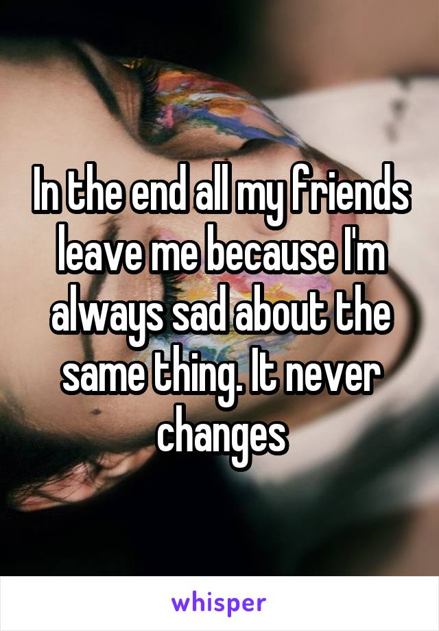 In the end all my friends leave me because I'm always sad about the same thing. It never changes