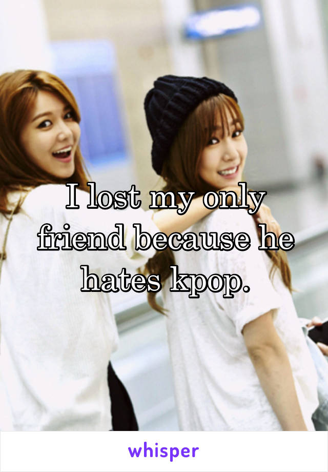 I lost my only friend because he hates kpop.