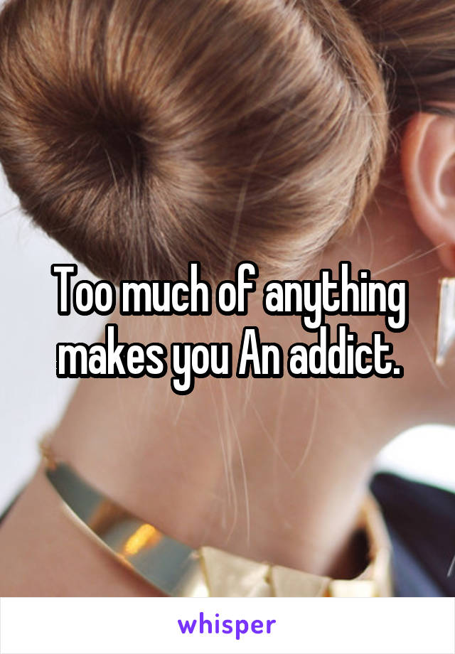 Too much of anything makes you An addict.