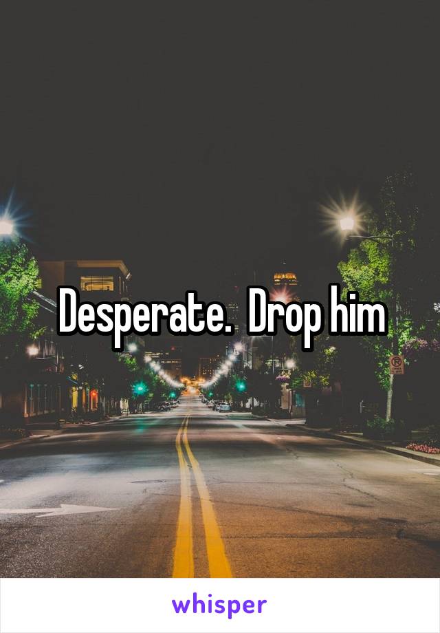 Desperate.  Drop him