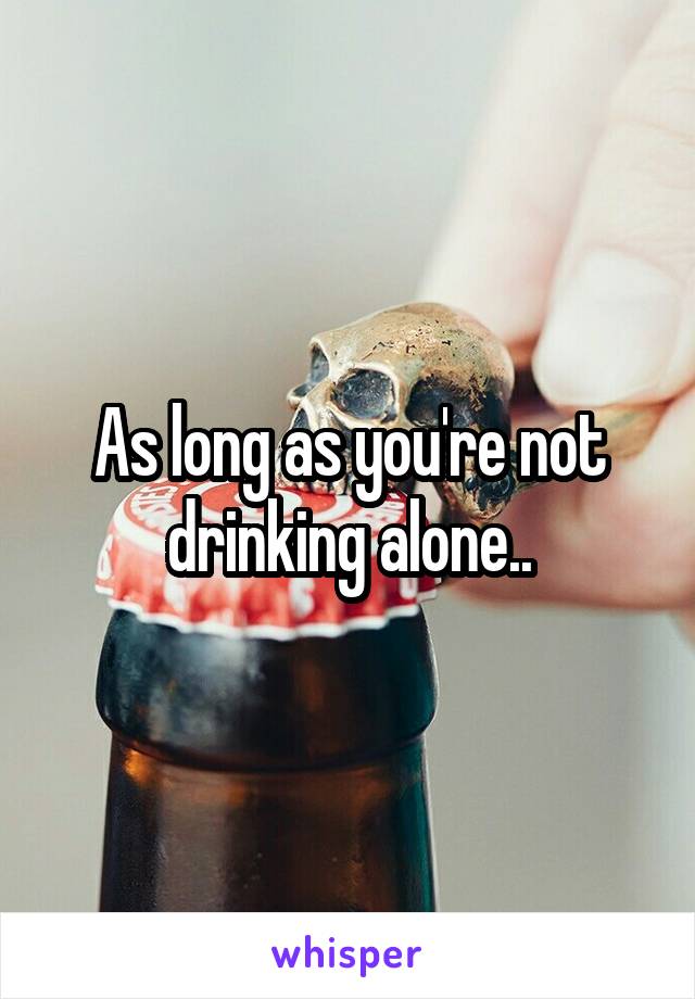 As long as you're not drinking alone..