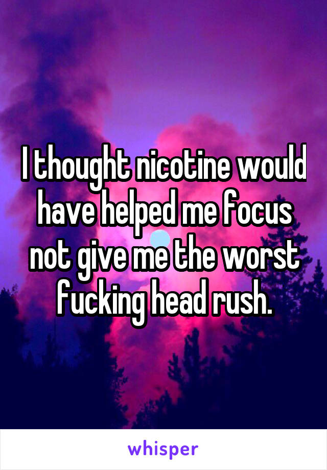 I thought nicotine would have helped me focus not give me the worst fucking head rush.