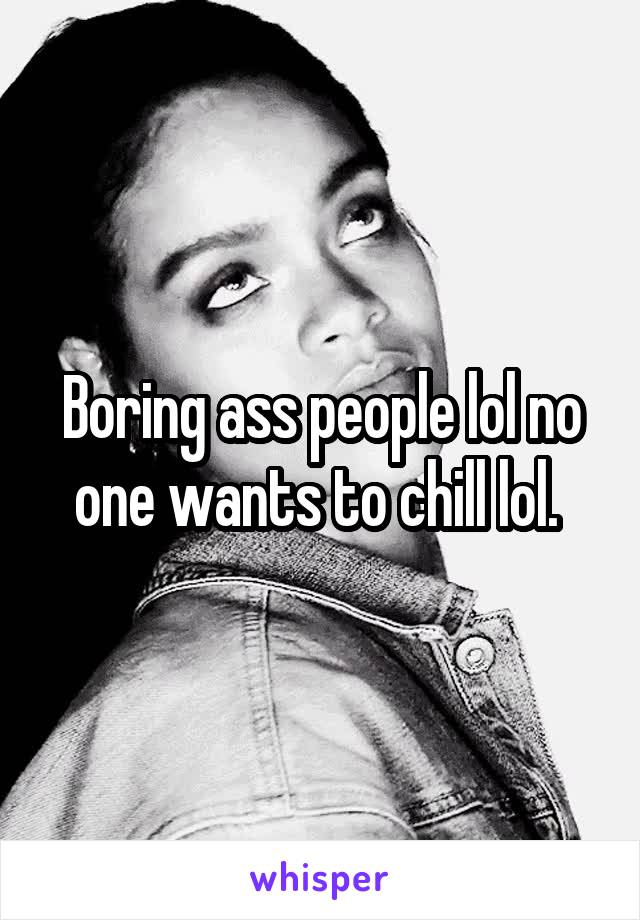 Boring ass people lol no one wants to chill lol. 