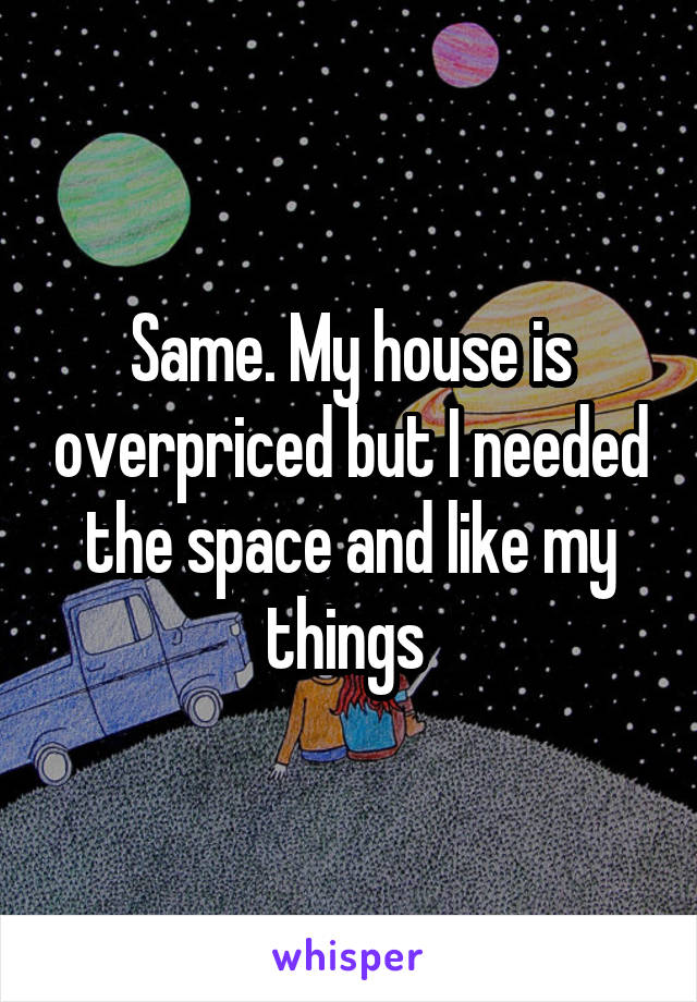 Same. My house is overpriced but I needed the space and like my things 