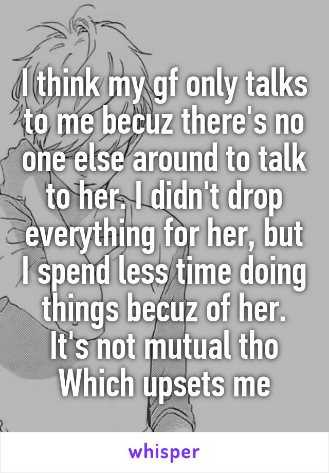 I think my gf only talks to me becuz there's no one else around to talk to her. I didn't drop everything for her, but I spend less time doing things becuz of her. It's not mutual tho Which upsets me
