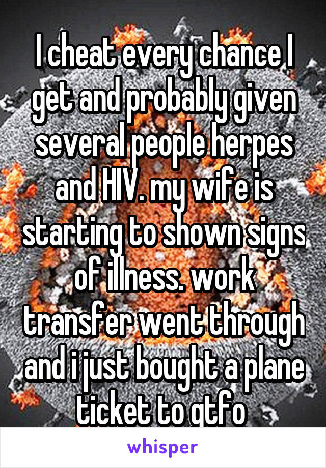 I cheat every chance I get and probably given several people herpes and HIV. my wife is starting to shown signs of illness. work transfer went through and i just bought a plane ticket to gtfo 