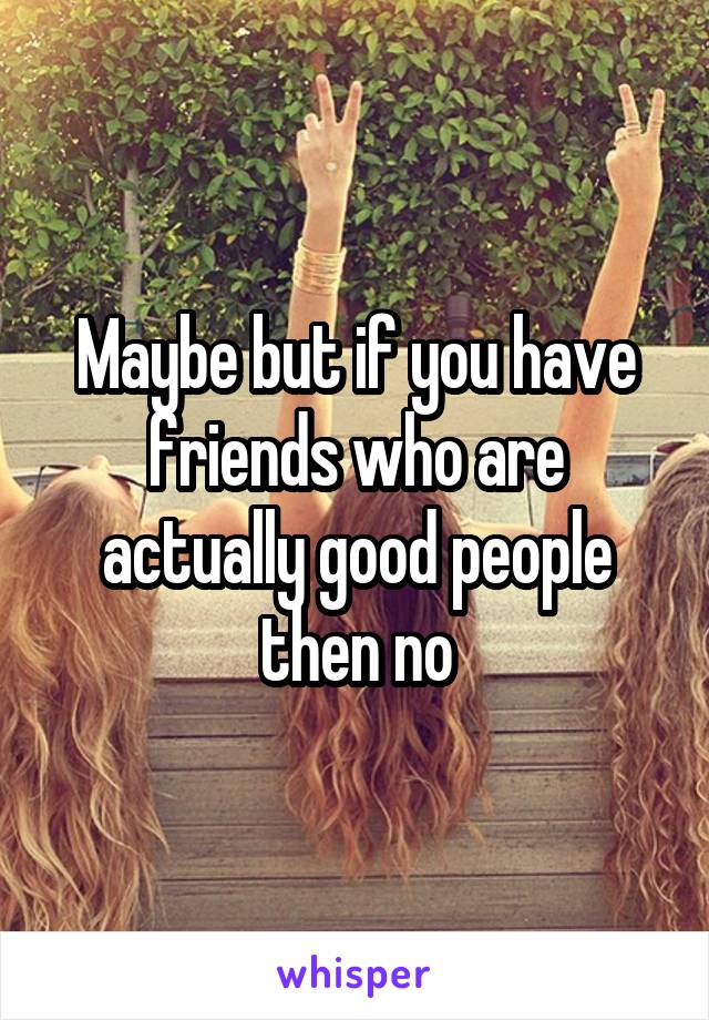 Maybe but if you have friends who are actually good people then no