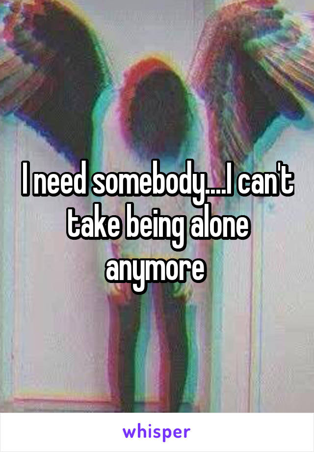 I need somebody....I can't take being alone anymore 
