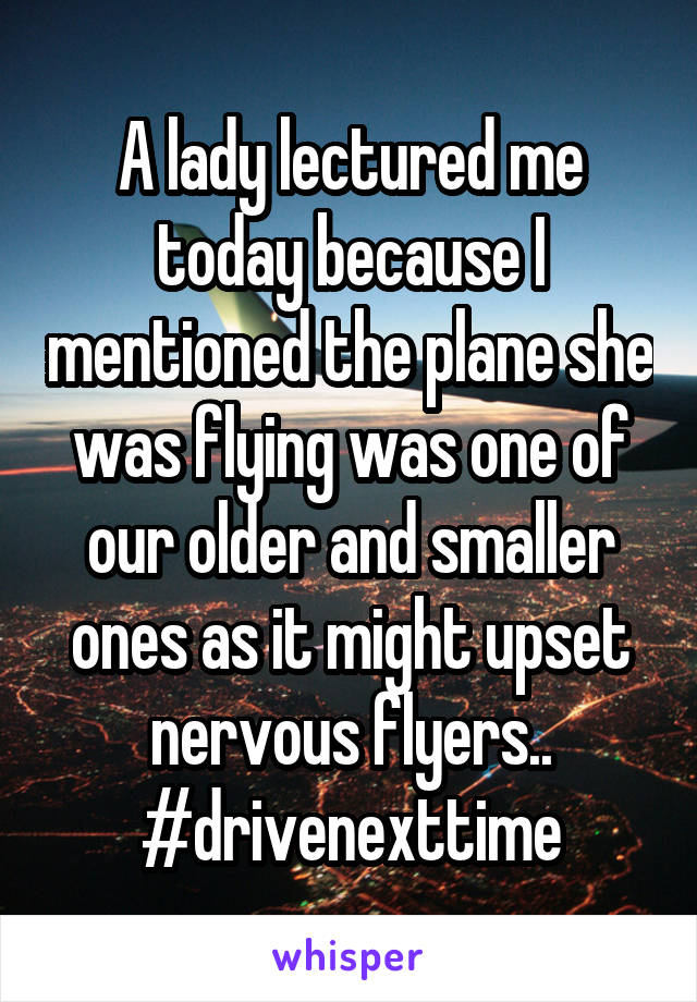 A lady lectured me today because I mentioned the plane she was flying was one of our older and smaller ones as it might upset nervous flyers.. #drivenexttime