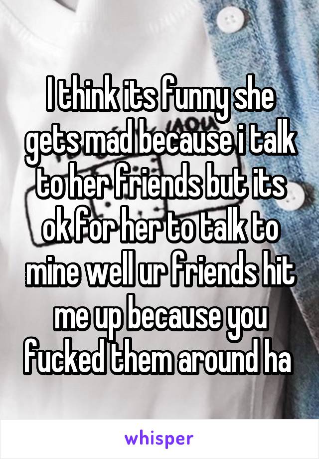 I think its funny she gets mad because i talk to her friends but its ok for her to talk to mine well ur friends hit me up because you fucked them around ha 