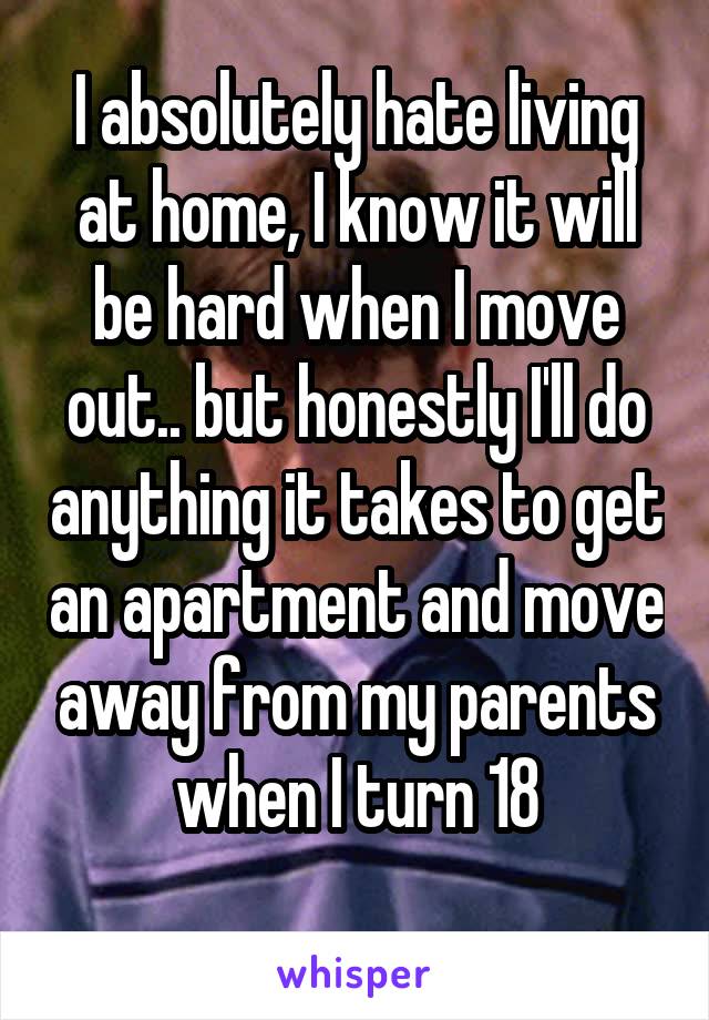 I absolutely hate living at home, I know it will be hard when I move out.. but honestly I'll do anything it takes to get an apartment and move away from my parents when I turn 18
