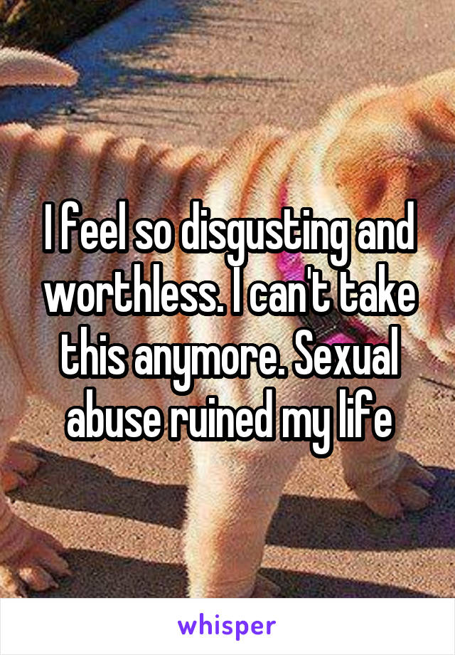 I feel so disgusting and worthless. I can't take this anymore. Sexual abuse ruined my life
