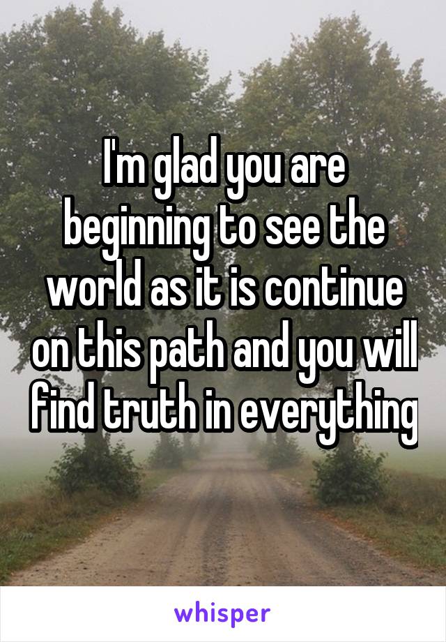 I'm glad you are beginning to see the world as it is continue on this path and you will find truth in everything 
