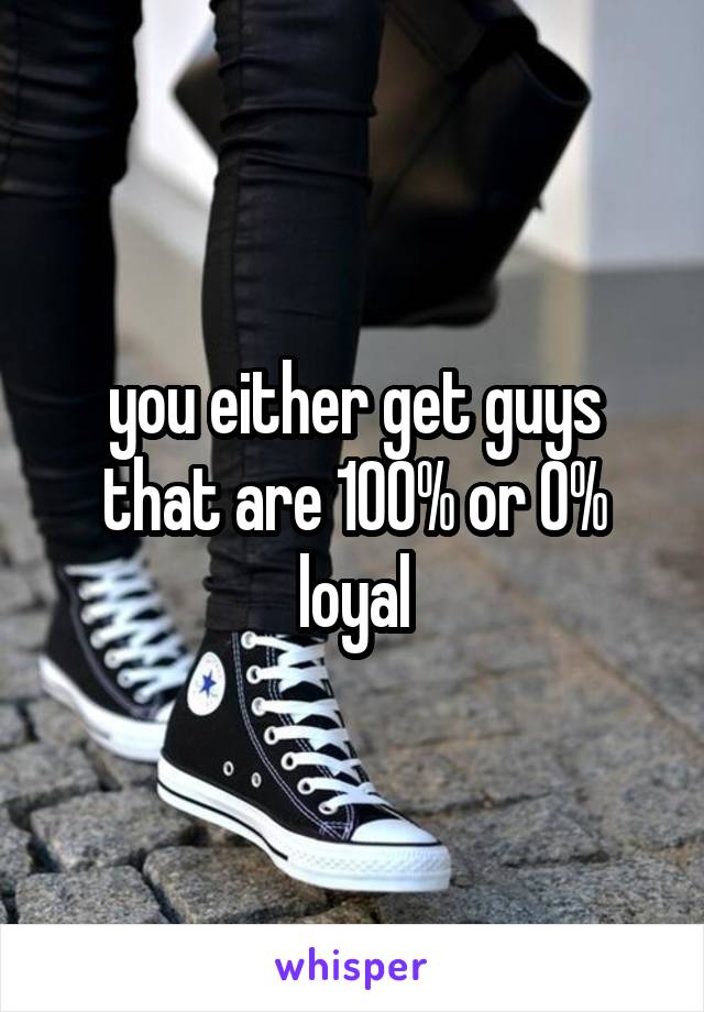 you either get guys that are 100% or 0% loyal