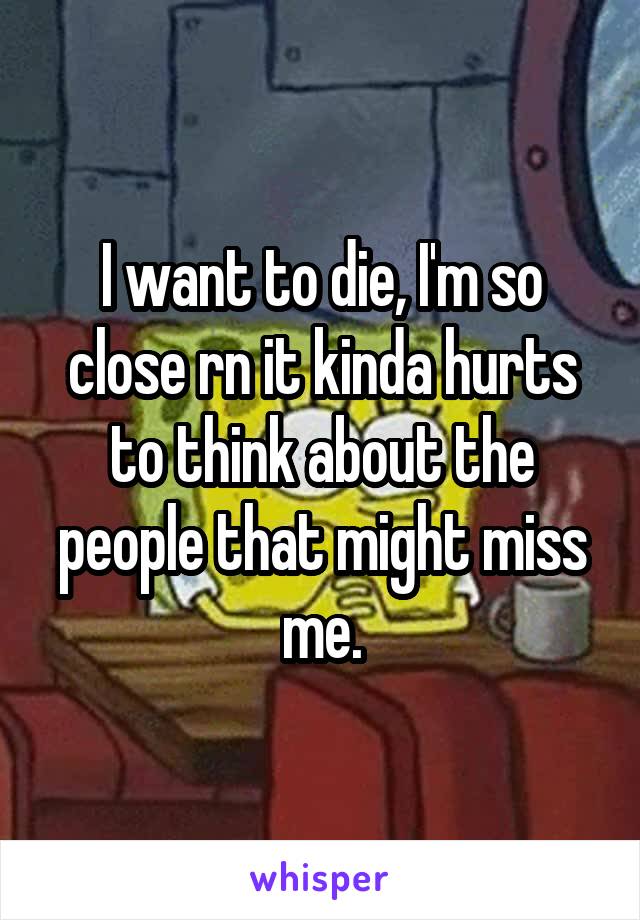 I want to die, I'm so close rn it kinda hurts to think about the people that might miss me.