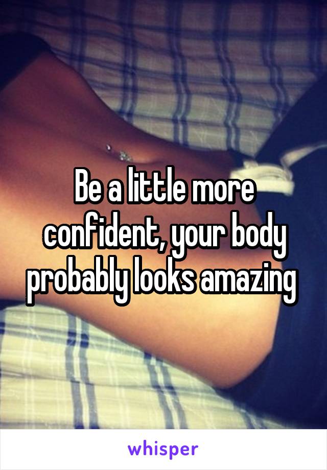 Be a little more confident, your body probably looks amazing 