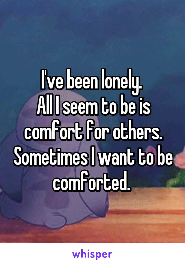I've been lonely. 
All I seem to be is comfort for others. Sometimes I want to be comforted. 