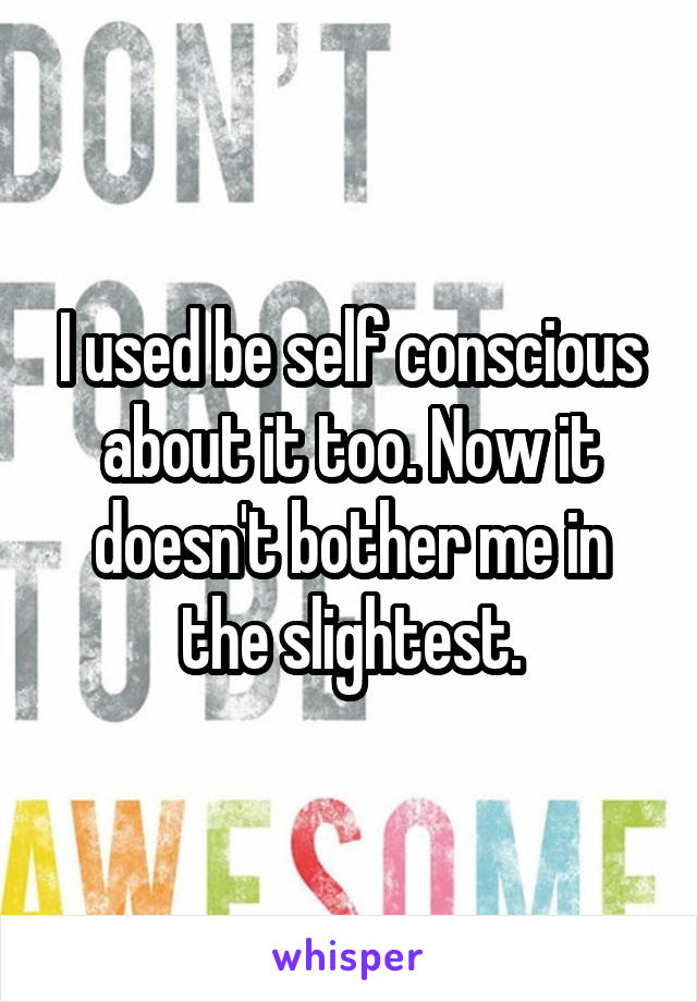 I used be self conscious about it too. Now it doesn't bother me in the slightest.