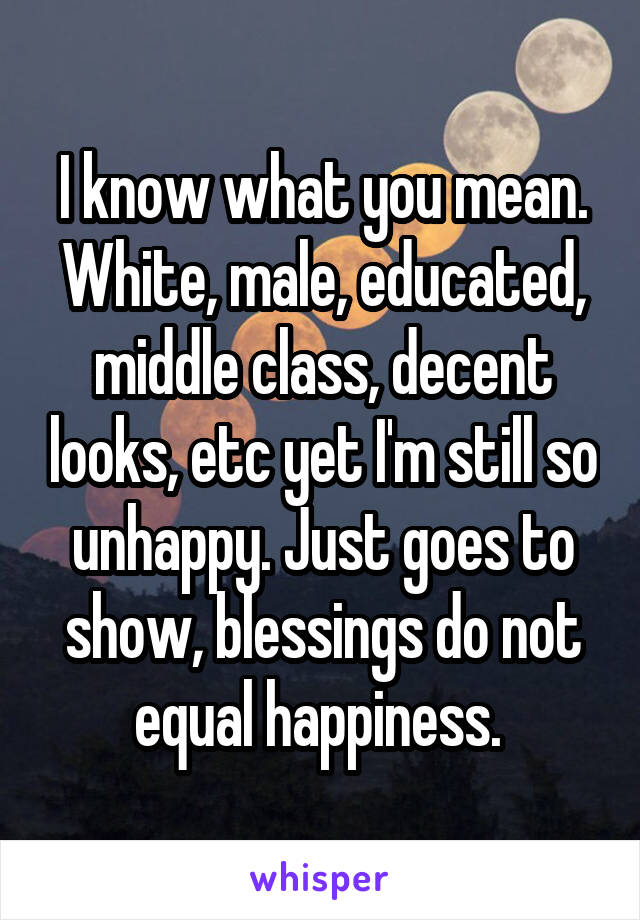 I know what you mean. White, male, educated, middle class, decent looks, etc yet I'm still so unhappy. Just goes to show, blessings do not equal happiness. 