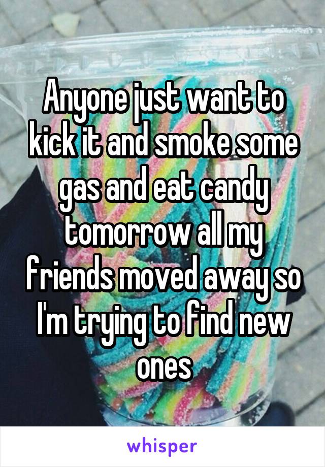 Anyone just want to kick it and smoke some gas and eat candy tomorrow all my friends moved away so I'm trying to find new ones