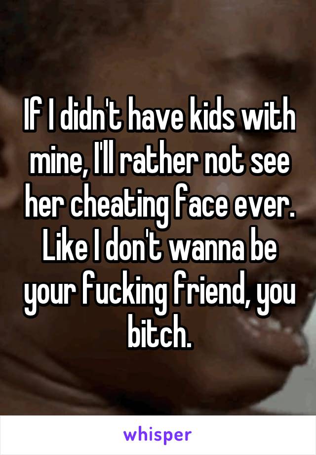 If I didn't have kids with mine, I'll rather not see her cheating face ever. Like I don't wanna be your fucking friend, you bitch.