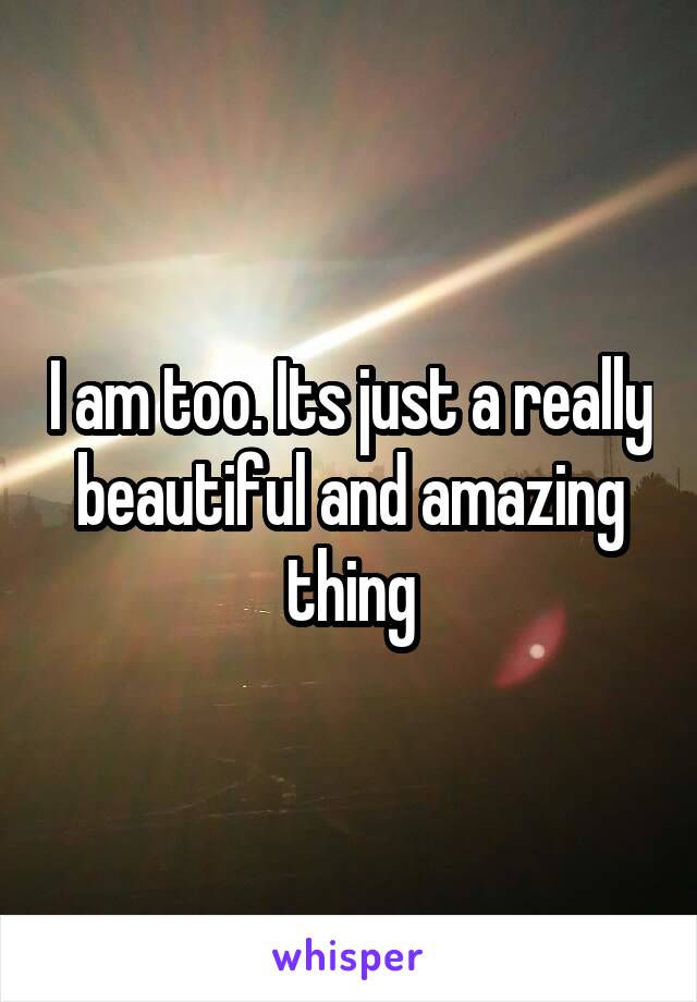 I am too. Its just a really beautiful and amazing thing